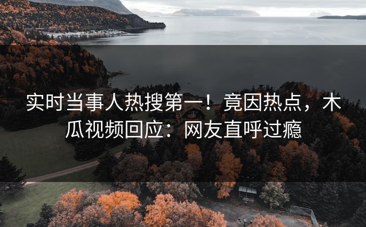实时当事人热搜第一！竟因热点，木瓜视频回应：网友直呼过瘾
