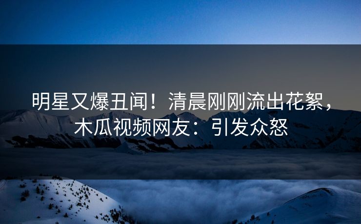 明星又爆丑闻！清晨刚刚流出花絮，木瓜视频网友：引发众怒