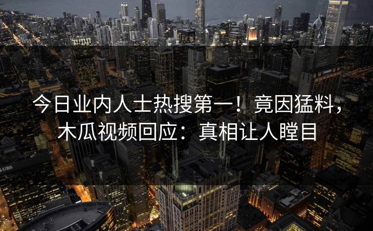 今日业内人士热搜第一！竟因猛料，木瓜视频回应：真相让人瞠目