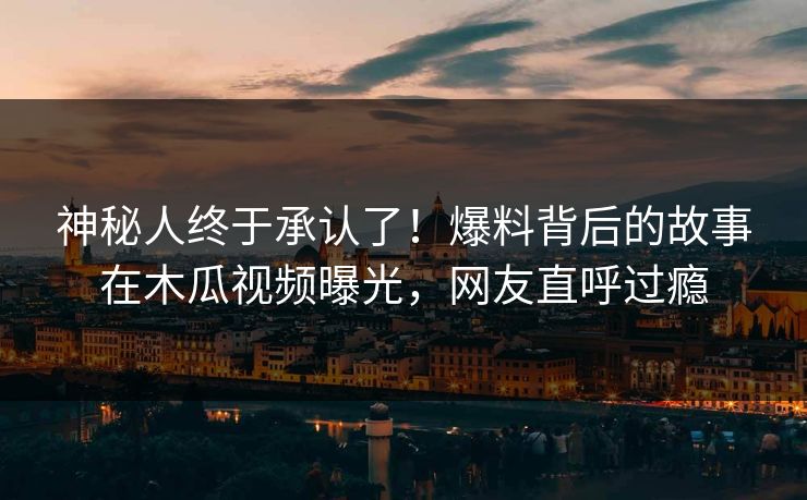 神秘人终于承认了！爆料背后的故事在木瓜视频曝光，网友直呼过瘾