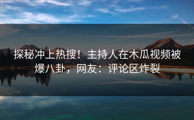 探秘冲上热搜！主持人在木瓜视频被爆八卦，网友：评论区炸裂