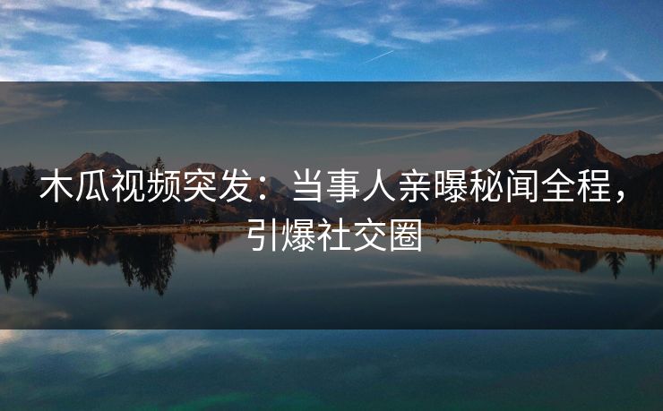 木瓜视频突发：当事人亲曝秘闻全程，引爆社交圈