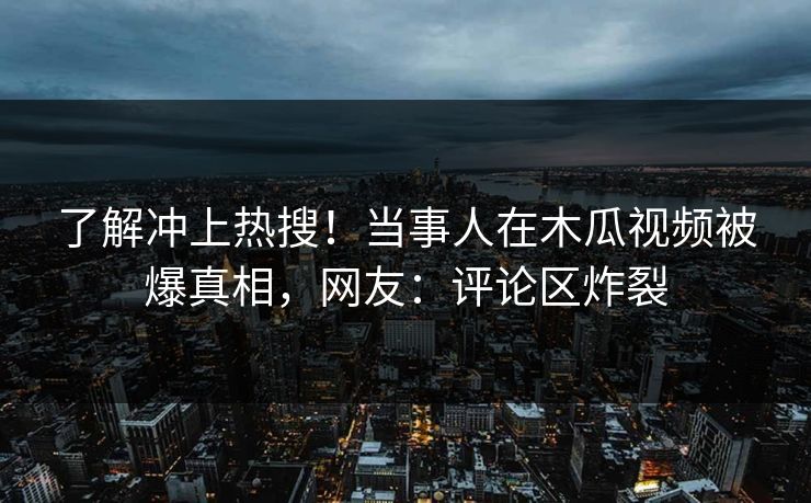 了解冲上热搜！当事人在木瓜视频被爆真相，网友：评论区炸裂