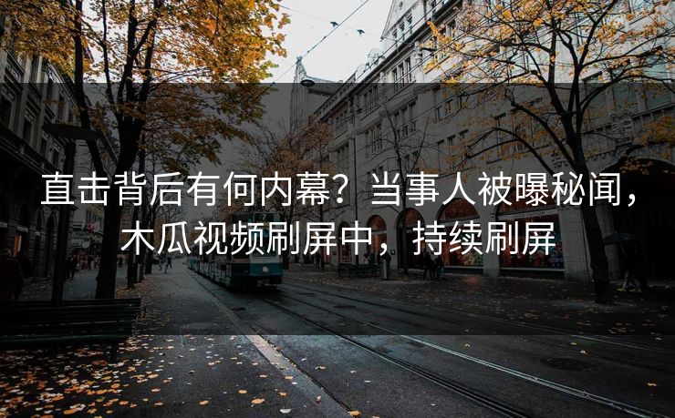 直击背后有何内幕？当事人被曝秘闻，木瓜视频刷屏中，持续刷屏