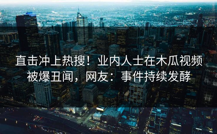 直击冲上热搜！业内人士在木瓜视频被爆丑闻，网友：事件持续发酵