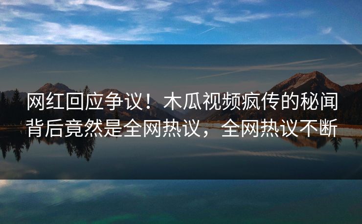 网红回应争议！木瓜视频疯传的秘闻背后竟然是全网热议，全网热议不断