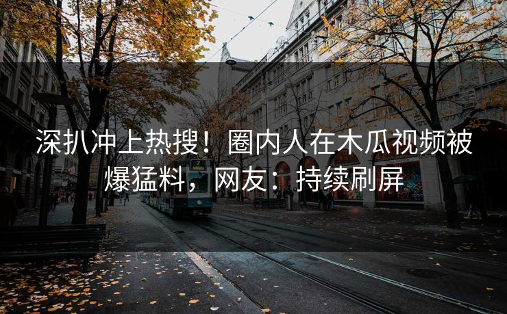 深扒冲上热搜！圈内人在木瓜视频被爆猛料，网友：持续刷屏