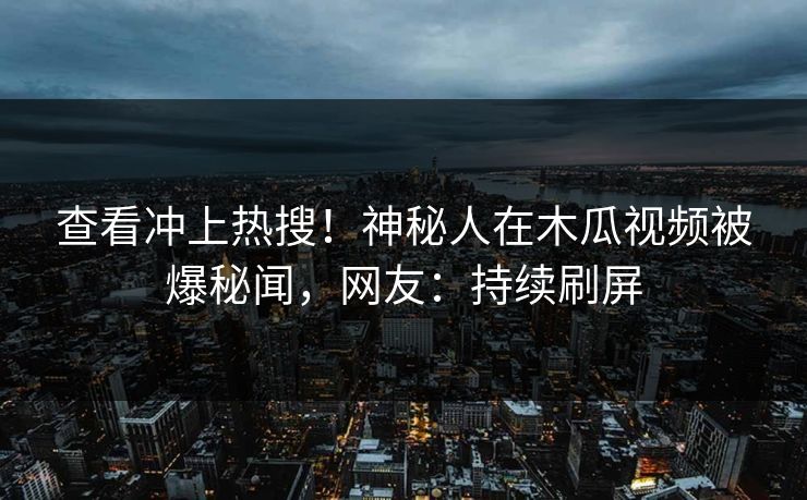 查看冲上热搜！神秘人在木瓜视频被爆秘闻，网友：持续刷屏