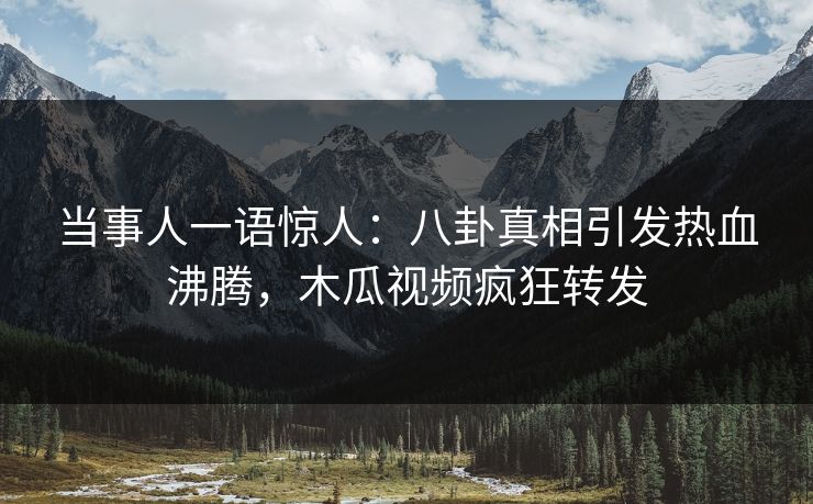 当事人一语惊人：八卦真相引发热血沸腾，木瓜视频疯狂转发