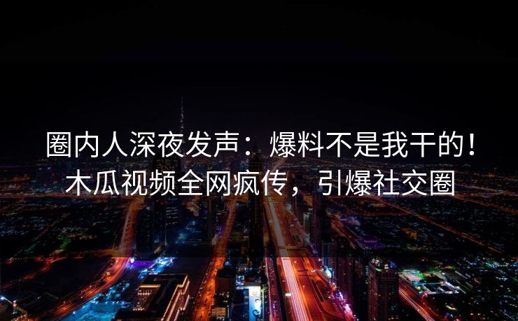 圈内人深夜发声：爆料不是我干的！木瓜视频全网疯传，引爆社交圈