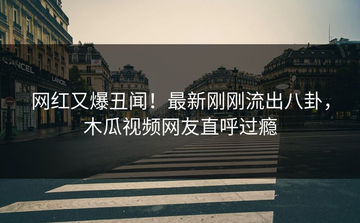 网红又爆丑闻！最新刚刚流出八卦，木瓜视频网友直呼过瘾