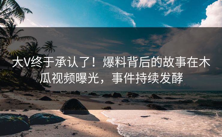大V终于承认了！爆料背后的故事在木瓜视频曝光，事件持续发酵