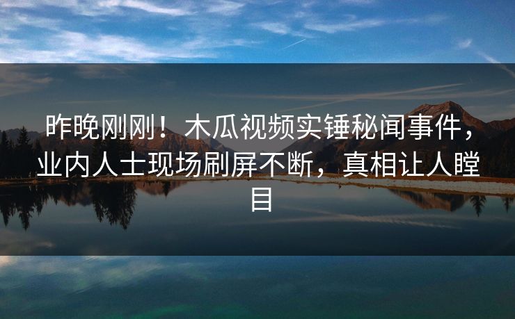 昨晚刚刚！木瓜视频实锤秘闻事件，业内人士现场刷屏不断，真相让人瞠目