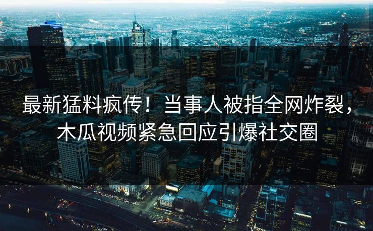 最新猛料疯传！当事人被指全网炸裂，木瓜视频紧急回应引爆社交圈