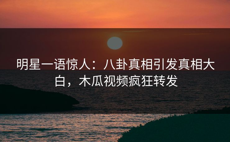 明星一语惊人：八卦真相引发真相大白，木瓜视频疯狂转发