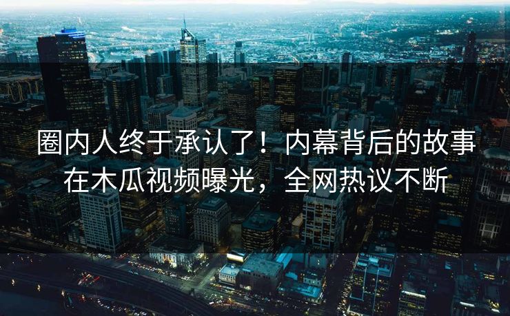 圈内人终于承认了！内幕背后的故事在木瓜视频曝光，全网热议不断
