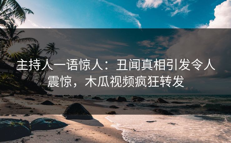 主持人一语惊人：丑闻真相引发令人震惊，木瓜视频疯狂转发