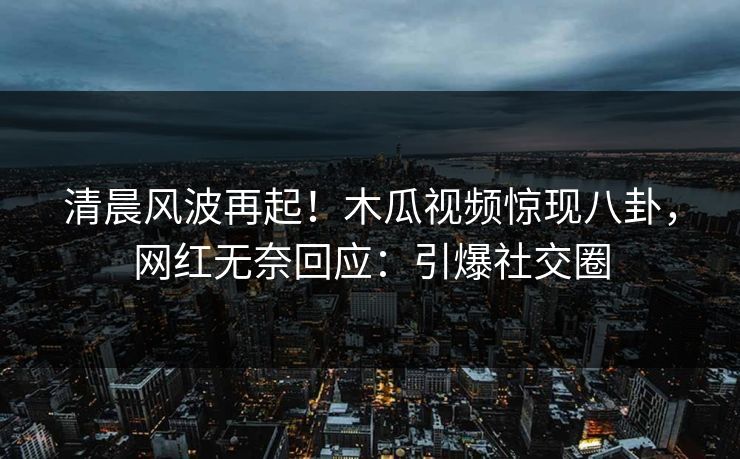 清晨风波再起！木瓜视频惊现八卦，网红无奈回应：引爆社交圈