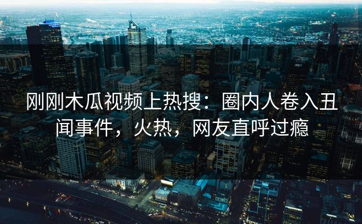 刚刚木瓜视频上热搜：圈内人卷入丑闻事件，火热，网友直呼过瘾