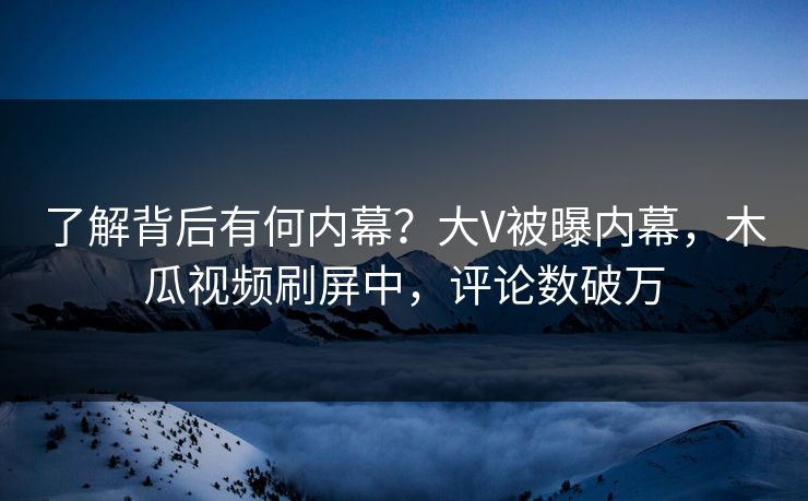 了解背后有何内幕？大V被曝内幕，木瓜视频刷屏中，评论数破万