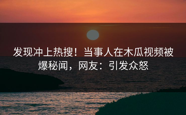 发现冲上热搜！当事人在木瓜视频被爆秘闻，网友：引发众怒