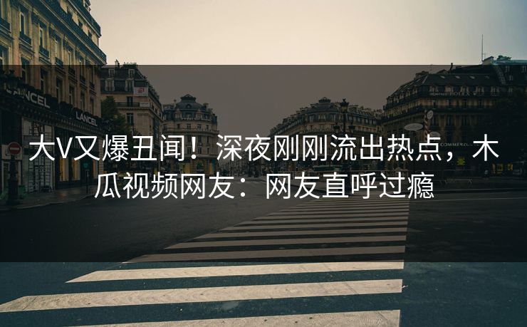 大V又爆丑闻！深夜刚刚流出热点，木瓜视频网友：网友直呼过瘾