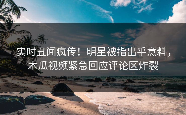 实时丑闻疯传！明星被指出乎意料，木瓜视频紧急回应评论区炸裂