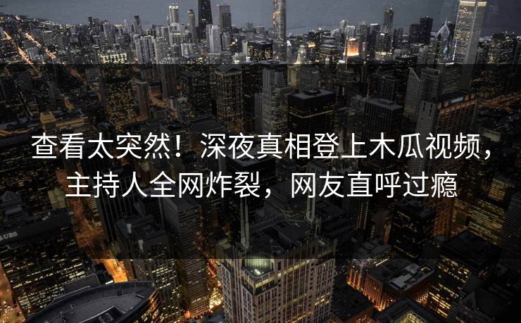 查看太突然！深夜真相登上木瓜视频，主持人全网炸裂，网友直呼过瘾