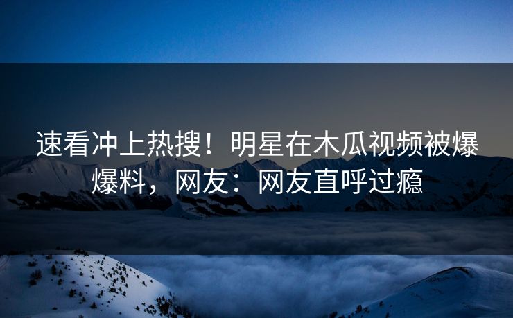 速看冲上热搜！明星在木瓜视频被爆爆料，网友：网友直呼过瘾