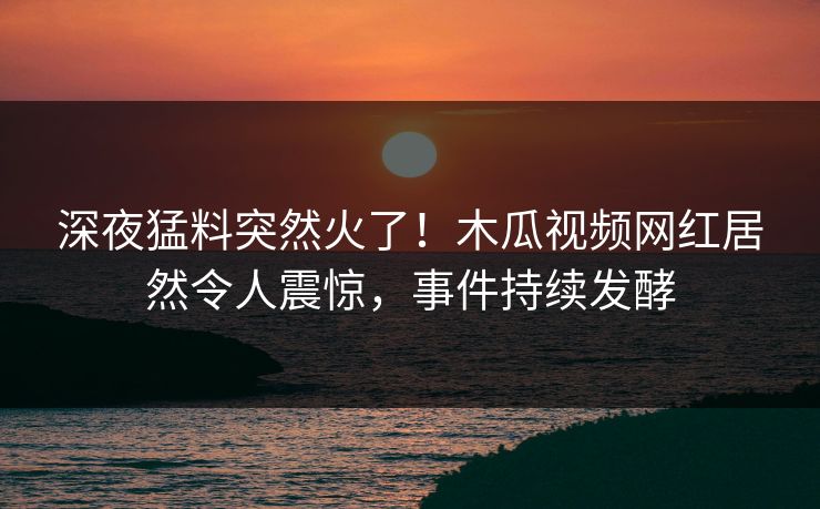 深夜猛料突然火了！木瓜视频网红居然令人震惊，事件持续发酵