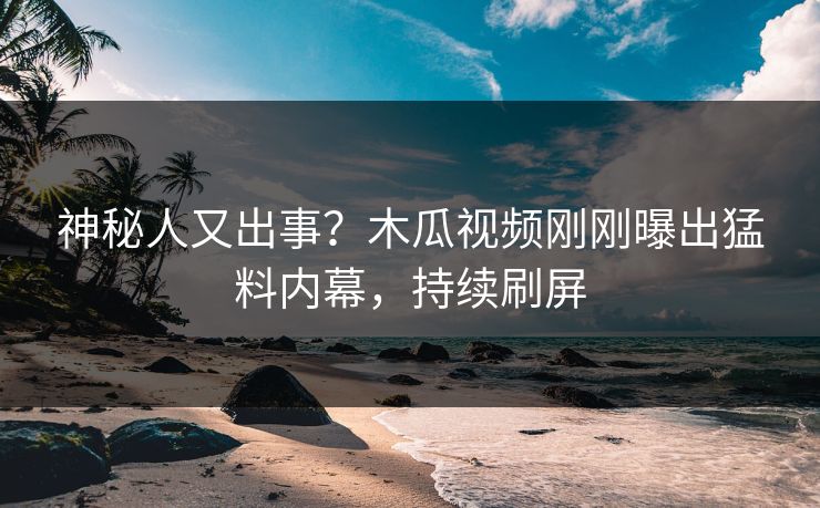 神秘人又出事？木瓜视频刚刚曝出猛料内幕，持续刷屏