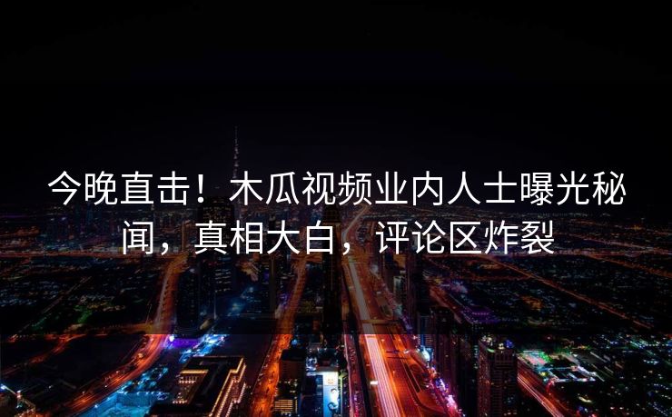 今晚直击！木瓜视频业内人士曝光秘闻，真相大白，评论区炸裂