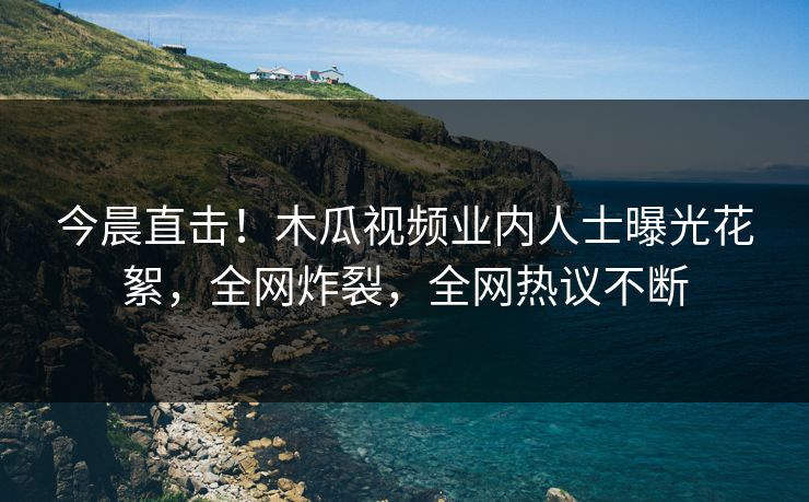 今晨直击！木瓜视频业内人士曝光花絮，全网炸裂，全网热议不断