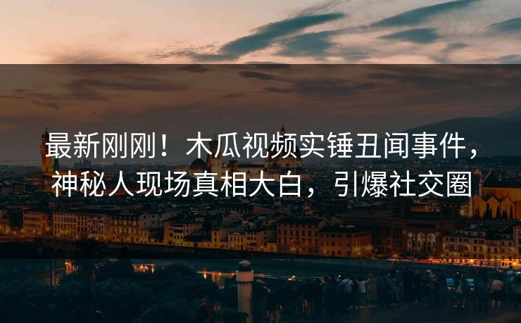 最新刚刚！木瓜视频实锤丑闻事件，神秘人现场真相大白，引爆社交圈