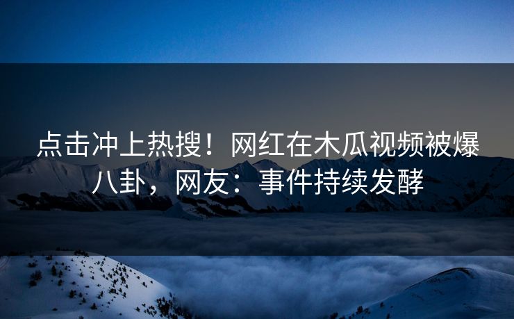 点击冲上热搜！网红在木瓜视频被爆八卦，网友：事件持续发酵
