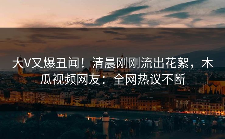 大V又爆丑闻！清晨刚刚流出花絮，木瓜视频网友：全网热议不断