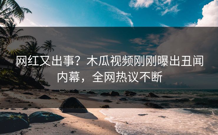 网红又出事？木瓜视频刚刚曝出丑闻内幕，全网热议不断