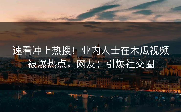 速看冲上热搜！业内人士在木瓜视频被爆热点，网友：引爆社交圈