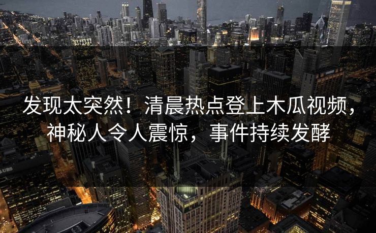 发现太突然！清晨热点登上木瓜视频，神秘人令人震惊，事件持续发酵