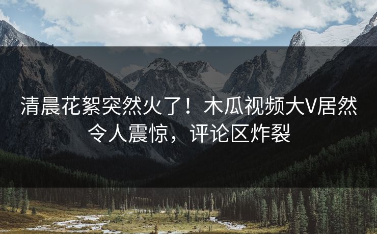 清晨花絮突然火了！木瓜视频大V居然令人震惊，评论区炸裂