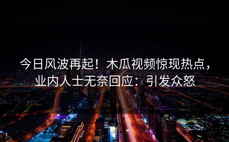 今日风波再起！木瓜视频惊现热点，业内人士无奈回应：引发众怒