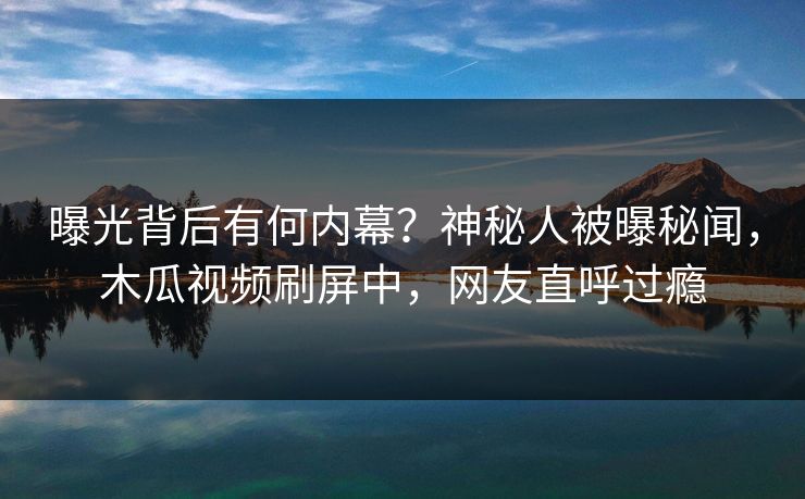 曝光背后有何内幕？神秘人被曝秘闻，木瓜视频刷屏中，网友直呼过瘾