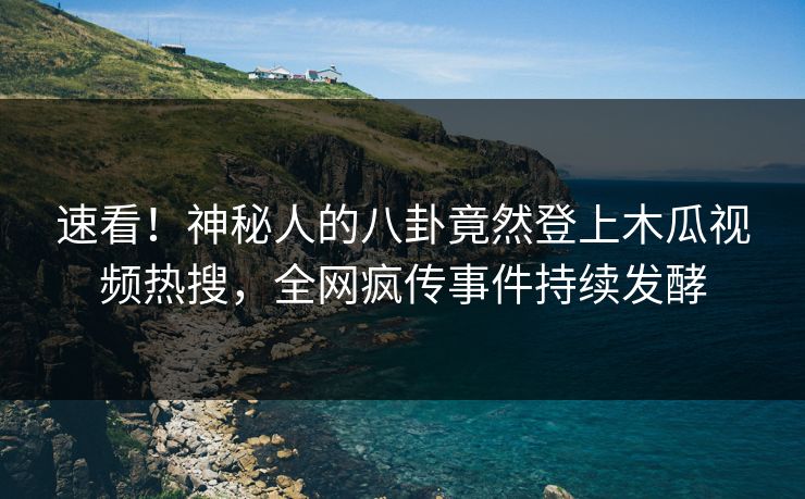 速看！神秘人的八卦竟然登上木瓜视频热搜，全网疯传事件持续发酵