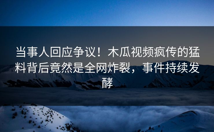 当事人回应争议！木瓜视频疯传的猛料背后竟然是全网炸裂，事件持续发酵