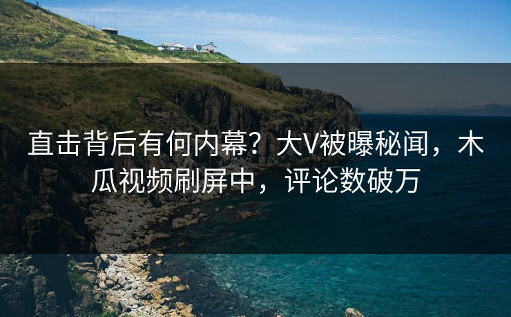 直击背后有何内幕？大V被曝秘闻，木瓜视频刷屏中，评论数破万