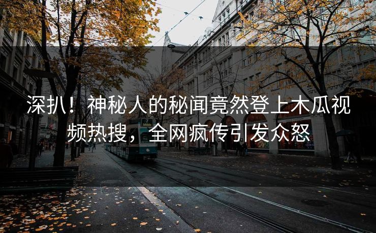 深扒！神秘人的秘闻竟然登上木瓜视频热搜，全网疯传引发众怒