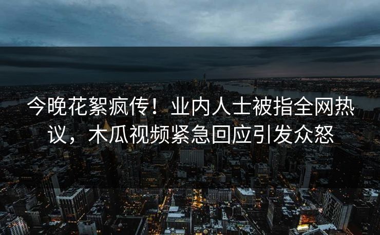 今晚花絮疯传！业内人士被指全网热议，木瓜视频紧急回应引发众怒