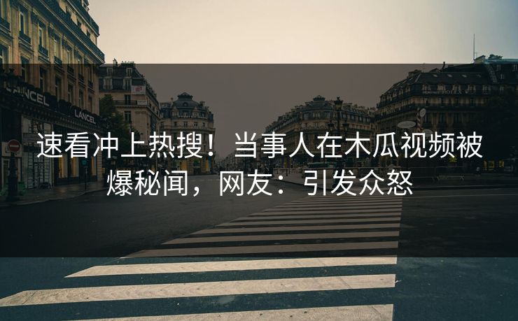 速看冲上热搜！当事人在木瓜视频被爆秘闻，网友：引发众怒