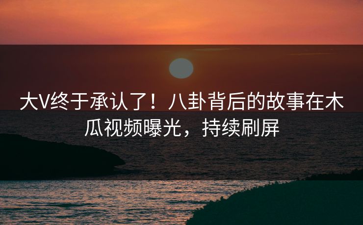 大V终于承认了！八卦背后的故事在木瓜视频曝光，持续刷屏