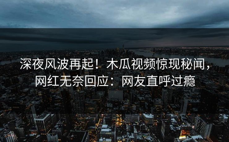 深夜风波再起！木瓜视频惊现秘闻，网红无奈回应：网友直呼过瘾